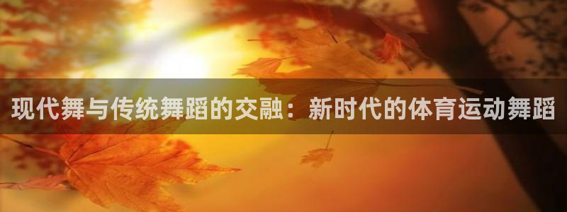 oety欧亿：现代舞与传统舞蹈的交融：新时代的体育运动舞蹈