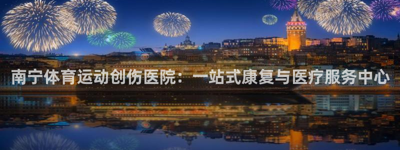 oety欧亿：南宁体育运动创伤医院：一站式康复与医疗服务中心