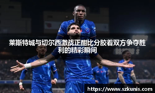 莱斯特城与切尔西激战正酣比分胶着双方争夺胜利的精彩瞬间